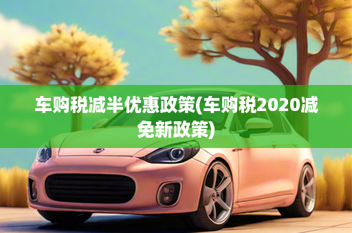 车购税减半优惠政策(车购税2020减免新政策)