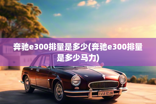 奔驰e300排量是多少(奔驰e300排量是多少马力)