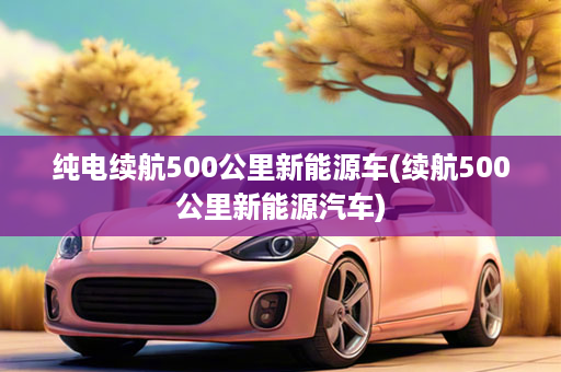 纯电续航500公里新能源车(续航500公里新能源汽车)