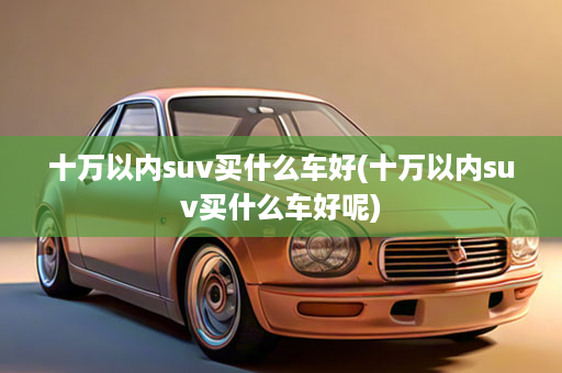 十万以内suv买什么车好(十万以内suv买什么车好呢)