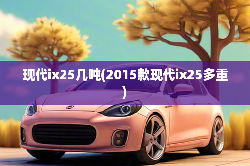 现代ix25几吨(2015款现代ix25多重)
