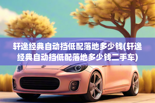 轩逸经典自动挡低配落地多少钱(轩逸经典自动挡低配落地多少钱二手车)