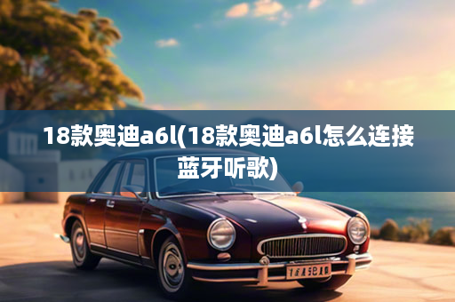 18款奥迪a6l(18款奥迪a6l怎么连接蓝牙听歌)