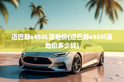 迈巴赫s450L落地价(迈巴赫s450l落地价多少钱)