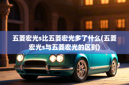 五菱宏光s比五菱宏光多了什么(五菱宏光s与五菱宏光的区别)