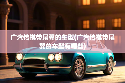 广汽传祺带尾翼的车型(广汽传祺带尾翼的车型有哪些)