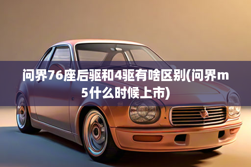 问界76座后驱和4驱有啥区别(问界m5什么时候上市)
