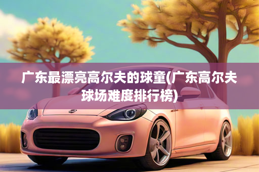 广东最漂亮高尔夫的球童(广东高尔夫球场难度排行榜)