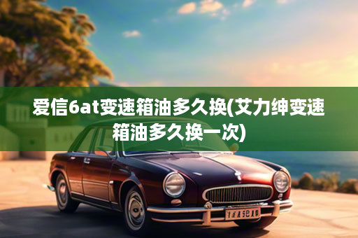 爱信6at变速箱油多久换(艾力绅变速箱油多久换一次)