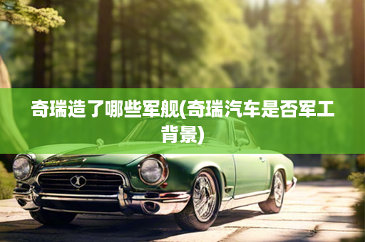 奇瑞造了哪些军舰(奇瑞汽车是否军工背景)