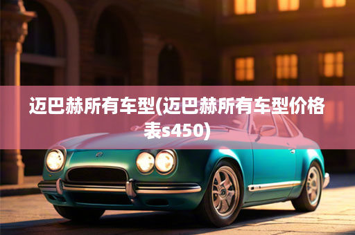 迈巴赫所有车型(迈巴赫所有车型价格表s450)