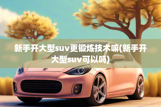 新手开大型suv更锻炼技术嘛(新手开大型suv可以吗)