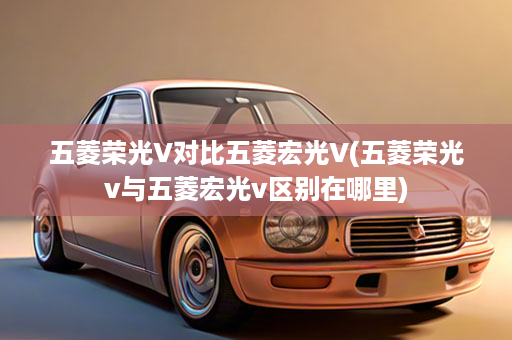 五菱荣光V对比五菱宏光V(五菱荣光v与五菱宏光v区别在哪里)