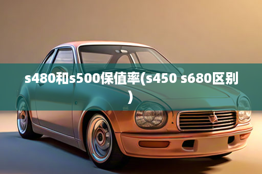 s480和s500保值率(s450 s680区别)