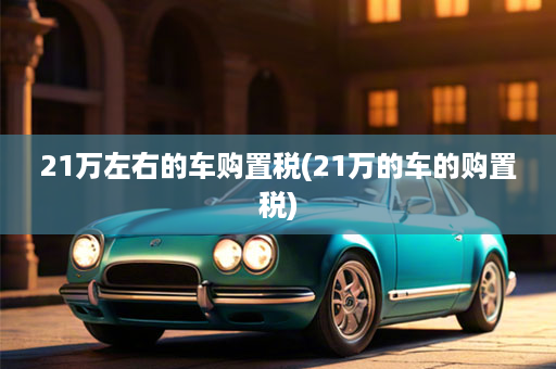 21万左右的车购置税(21万的车的购置税)