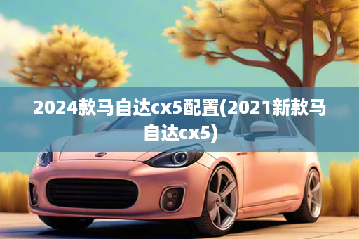 2024款马自达cx5配置(2021新款马自达cx5)