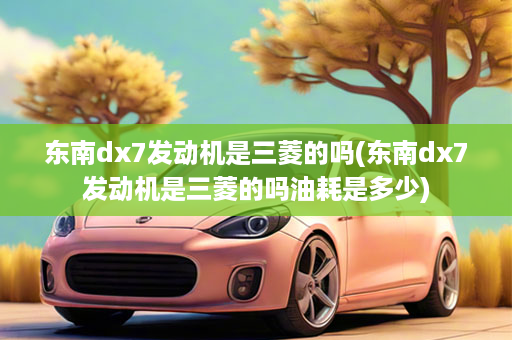 东南dx7发动机是三菱的吗(东南dx7发动机是三菱的吗油耗是多少)