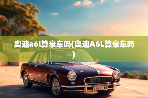 奥迪a6l算豪车吗(奥迪A6L算豪车吗)