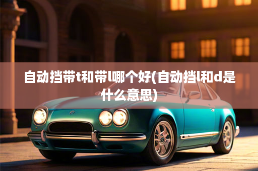 自动挡带t和带l哪个好(自动挡l和d是什么意思)