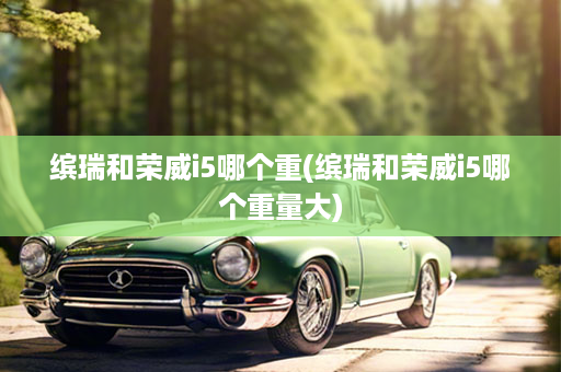 缤瑞和荣威i5哪个重(缤瑞和荣威i5哪个重量大)