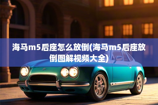 海马m5后座怎么放倒(海马m5后座放倒图解视频大全)