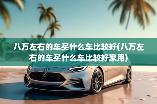 八万左右的车买什么车比较好(八万左右的车买什么车比较好家用)