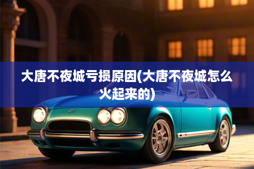 大唐不夜城亏损原因(大唐不夜城怎么火起来的)