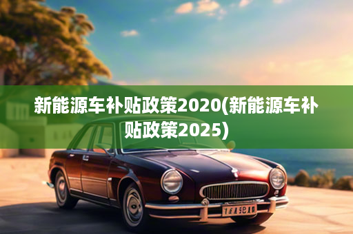 新能源车补贴政策2020(新能源车补贴政策2025)