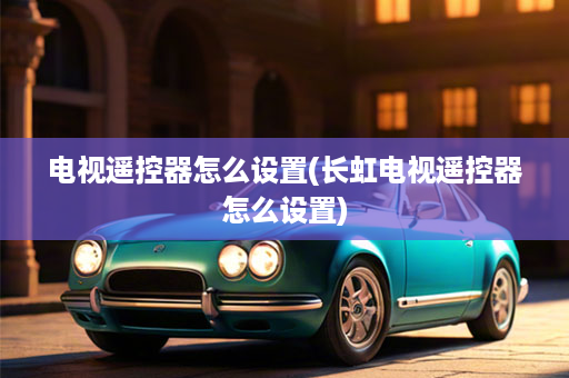 电视遥控器怎么设置(长虹电视遥控器怎么设置)