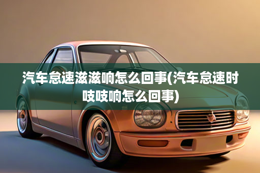 汽车怠速滋滋响怎么回事(汽车怠速时吱吱响怎么回事)