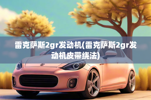 雷克萨斯2gr发动机(雷克萨斯2gr发动机皮带绕法)