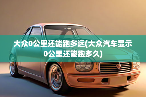 大众0公里还能跑多远(大众汽车显示0公里还能跑多久)