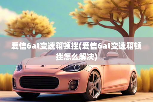 爱信6at变速箱顿挫(爱信6at变速箱顿挫怎么解决)