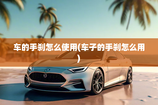 车的手刹怎么使用(车子的手刹怎么用)