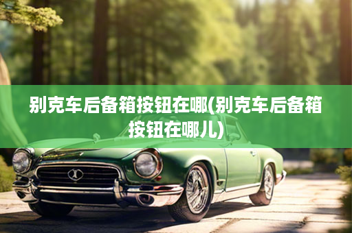 别克车后备箱按钮在哪(别克车后备箱按钮在哪儿)