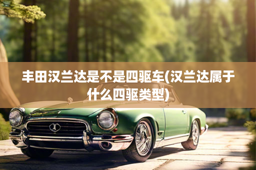 丰田汉兰达是不是四驱车(汉兰达属于什么四驱类型)