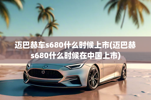 迈巴赫车s680什么时候上市(迈巴赫s680什么时候在中国上市)