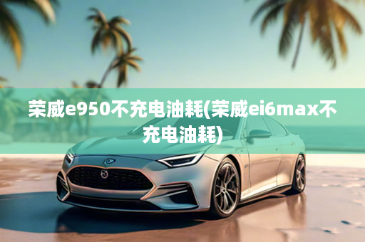 荣威e950不充电油耗(荣威ei6max不充电油耗)