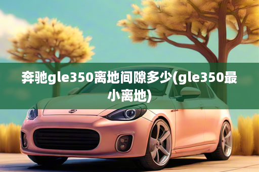 奔驰gle350离地间隙多少(gle350最小离地)