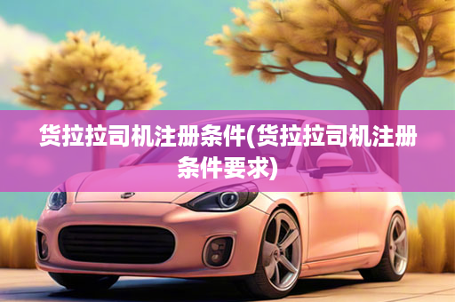 货拉拉司机注册条件(货拉拉司机注册条件要求)