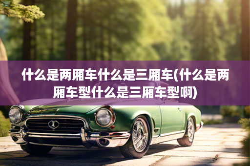 什么是两厢车什么是三厢车(什么是两厢车型什么是三厢车型啊)