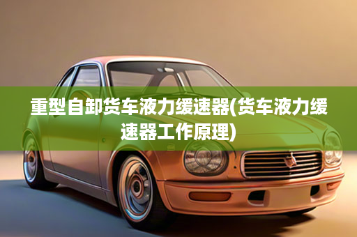 重型自卸货车液力缓速器(货车液力缓速器工作原理)