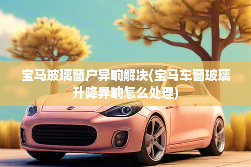 宝马玻璃窗户异响解决(宝马车窗玻璃升降异响怎么处理)