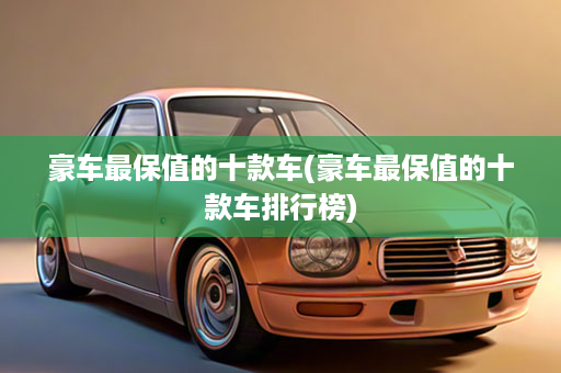 豪车最保值的十款车(豪车最保值的十款车排行榜)
