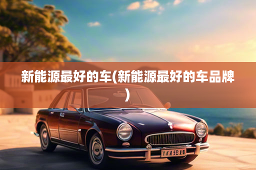 新能源最好的车(新能源最好的车品牌)
