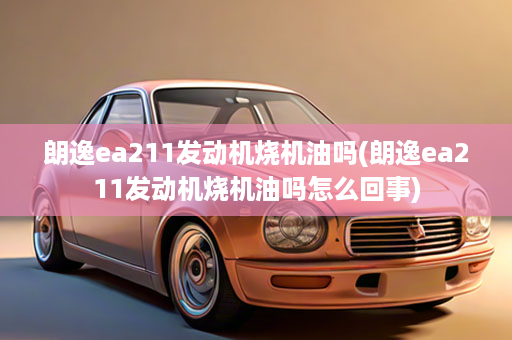 朗逸ea211发动机烧机油吗(朗逸ea211发动机烧机油吗怎么回事)