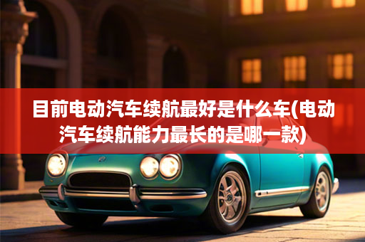 目前电动汽车续航最好是什么车(电动汽车续航能力最长的是哪一款)