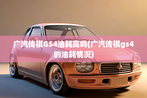 广汽传祺GS4油耗高吗(广汽传祺gs4的油耗情况)