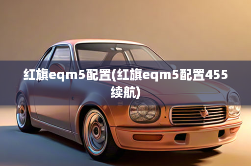红旗eqm5配置(红旗eqm5配置455续航)