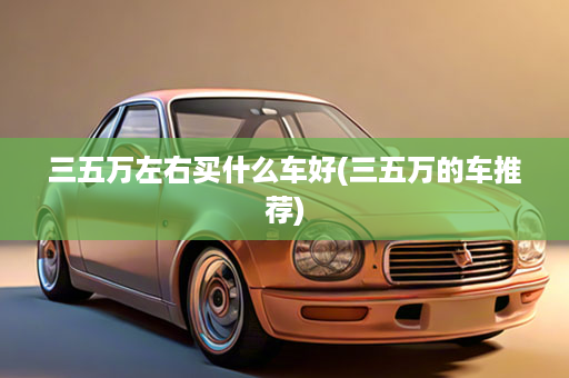 三五万左右买什么车好(三五万的车推荐)